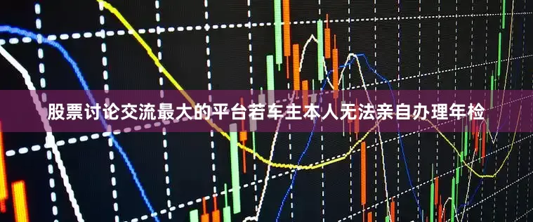 股票讨论交流最大的平台若车主本人无法亲自办理年检