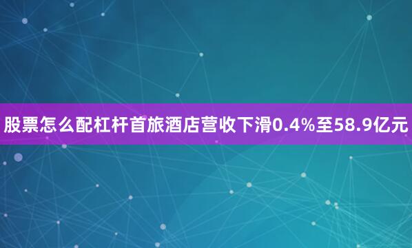 股票怎么配杠杆首旅酒店营收下滑0.4%至58.9亿元