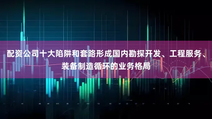 配资公司十大陷阱和套路形成国内勘探开发、工程服务、装备制造循环的业务格局