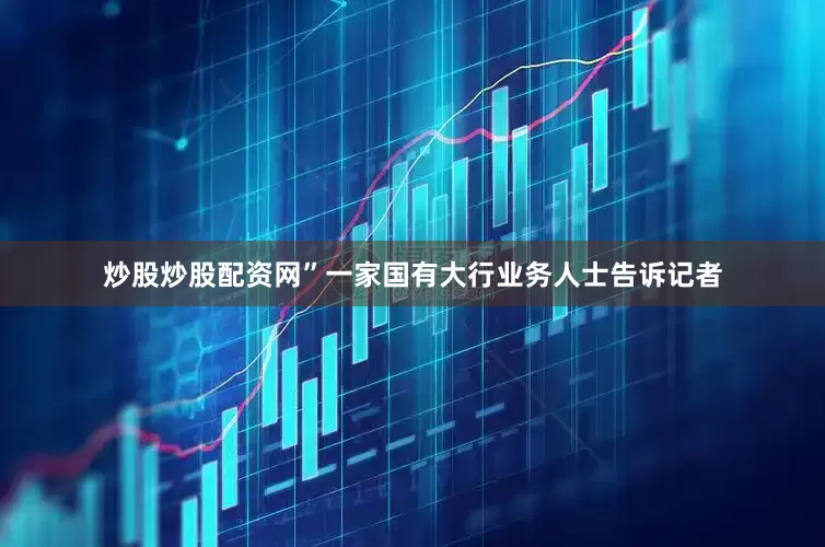 炒股炒股配资网”一家国有大行业务人士告诉记者