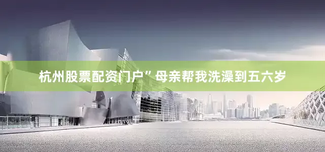 杭州股票配资门户”母亲帮我洗澡到五六岁