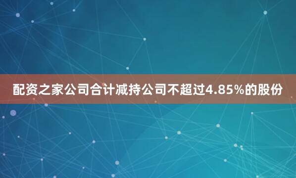 配资之家公司合计减持公司不超过4.85%的股份