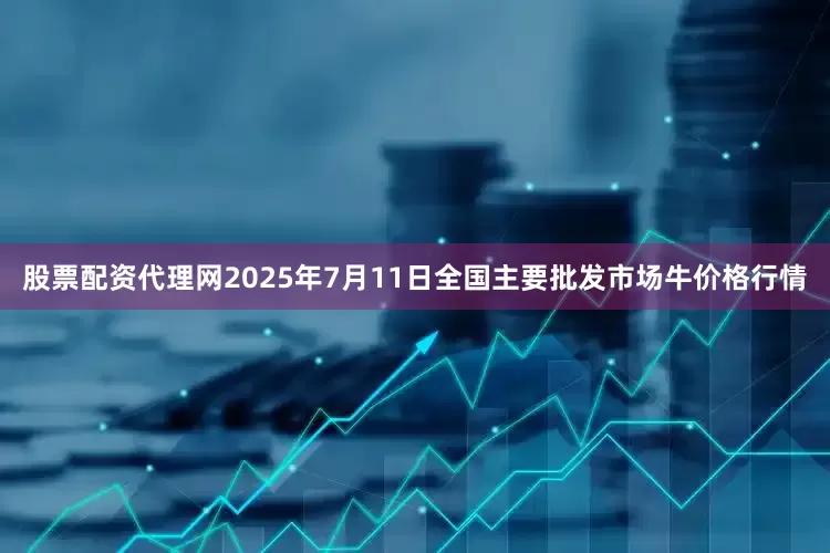 股票配资代理网2025年7月11日全国主要批发市场牛价格行情