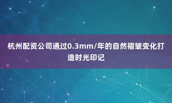 杭州配资公司通过0.3mm/年的自然褶皱变化打造时光印记