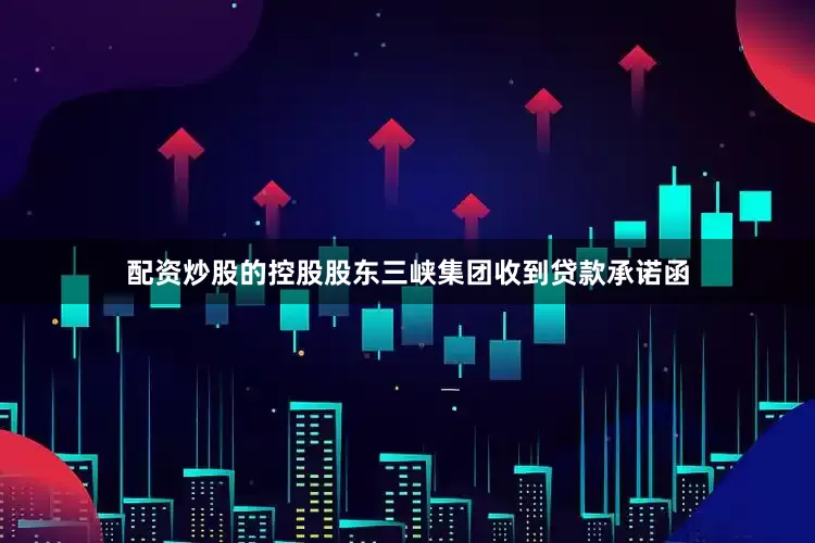 配资炒股的控股股东三峡集团收到贷款承诺函
