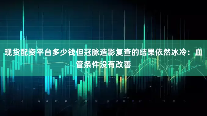 现货配资平台多少钱但冠脉造影复查的结果依然冰冷：血管条件没有改善