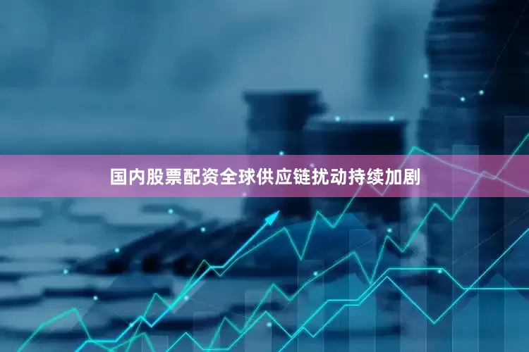 国内股票配资全球供应链扰动持续加剧