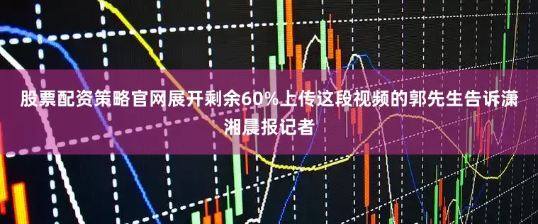 股票配资策略官网展开剩余60%上传这段视频的郭先生告诉潇湘晨报记者